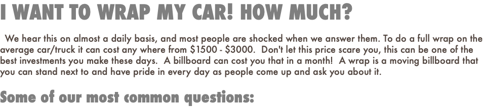I WANT TO WRAP MY CAR! HOW MUCH? We hear this on almost a daily basis, and most people are shocked when we answer them. To do a full wrap on the average car/truck it can cost any where from $1500 - $3000. Don't let this price scare you, this can be one of the best investments you make these days. A billboard can cost you that in a month! A wrap is a moving billboard that you can stand next to and have pride in every day as people come up and ask you about it. Some of our most common questions: